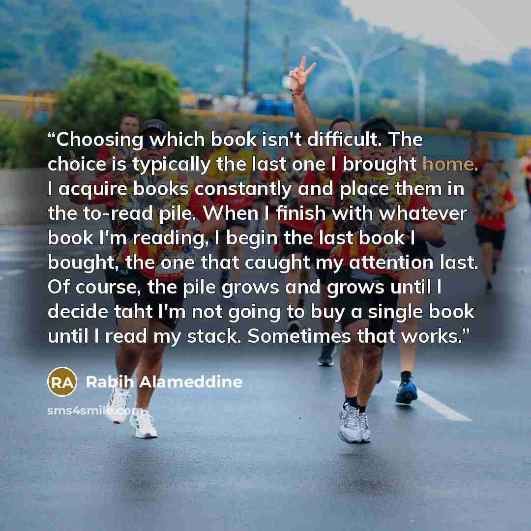 “Choosing which book isn't difficult. The choice is typically the last one I brought home. I acquire books constantly and place them in the to-read pile. When I finish with whatever book I'm reading, I begin the last book I bought, the one that caught my attention last. Of course, the pile grows…” quote by Rabih Alameddine