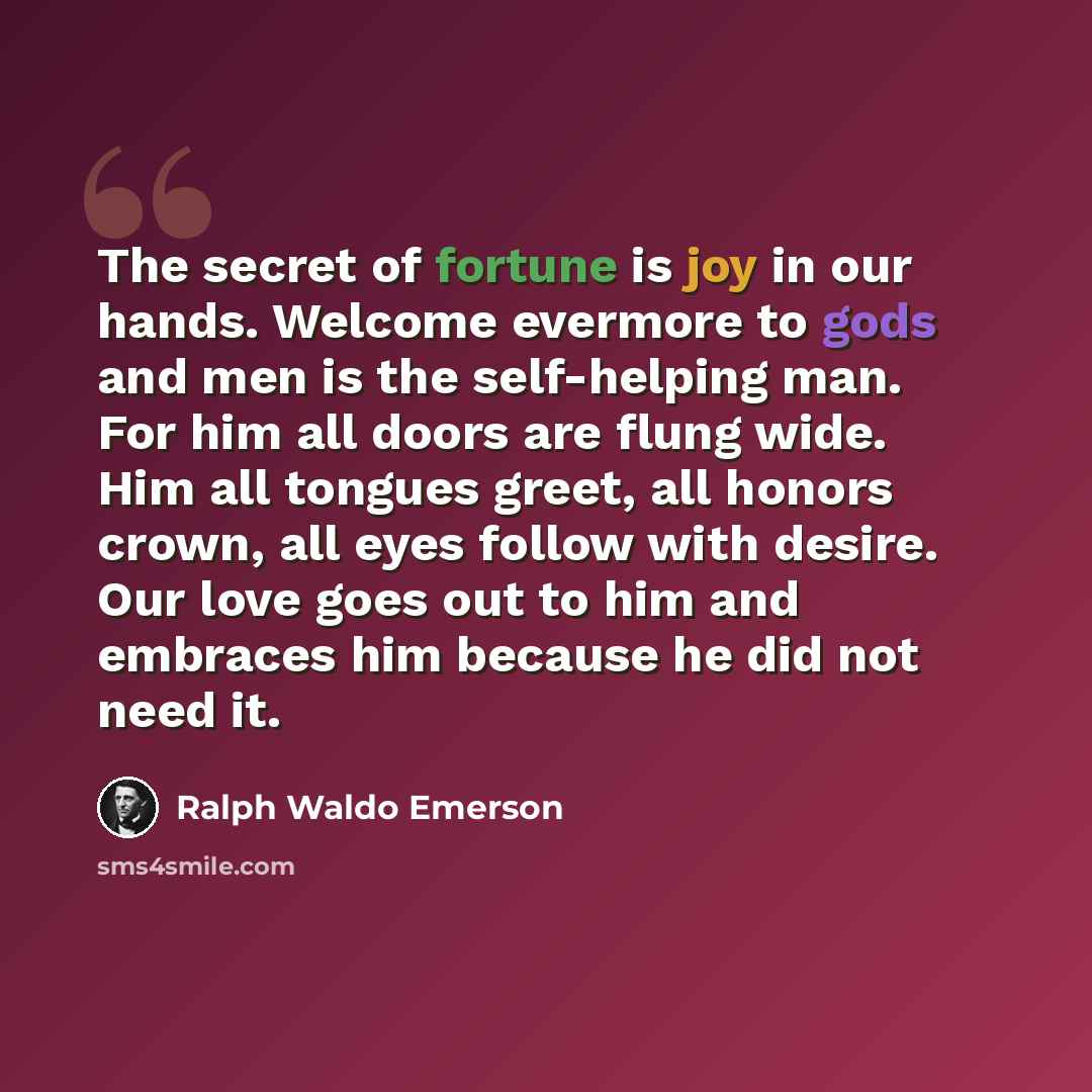 “The secret of fortune is joy in our hands. Welcome evermore to gods and men is the self-helping man. For him all doors are flung wide. Him all tongues greet, all honors crown, all eyes follow with desire. Our love goes out to him and embraces him because he did not need it.” quote by Ralph Waldo Emerson