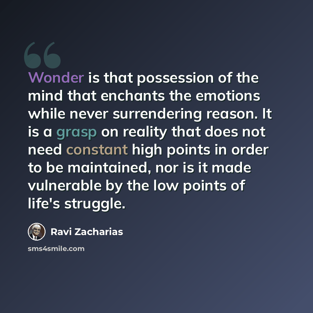 “Wonder is that possession of the mind that enchants the emotions while never surrendering reason. It is a grasp on reality that does not need constant high points in order to be maintained, nor is it made vulnerable by the low points of life's struggle.” quote by Ravi Zacharias