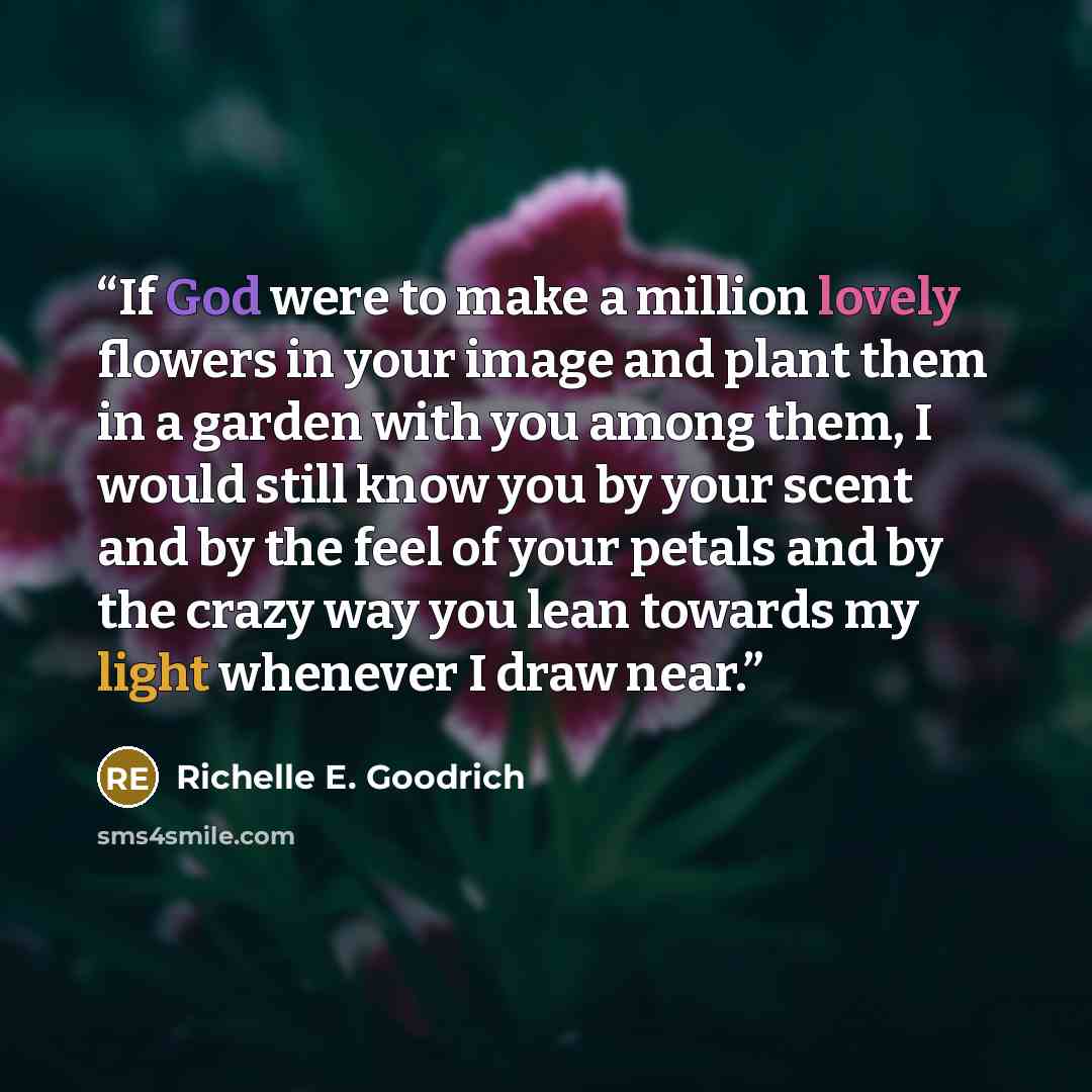 “If God were to make a million lovely flowers in your image and plant them in a garden with you among them, I would still know you by your scent and by the feel of your petals and by the crazy way you lean towards my light whenever I draw near.” quote by Richelle E. Goodrich