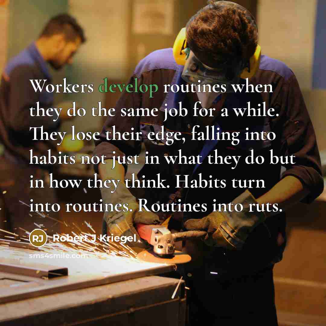 “Workers develop routines when they do the same job for a while. They lose their edge, falling into habits not just in what they do but in how they think. Habits turn into routines. Routines into ruts.” quote by Robert J Kriegel