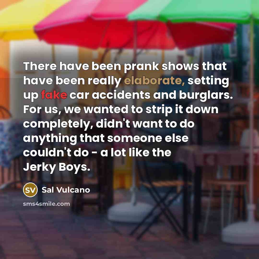 “There have been prank shows that have been really elaborate, setting up fake car accidents and burglars. For us, we wanted to strip it down completely, didn't want to do anything that someone else couldn't do - a lot like the Jerky Boys.” quote by Sal Vulcano