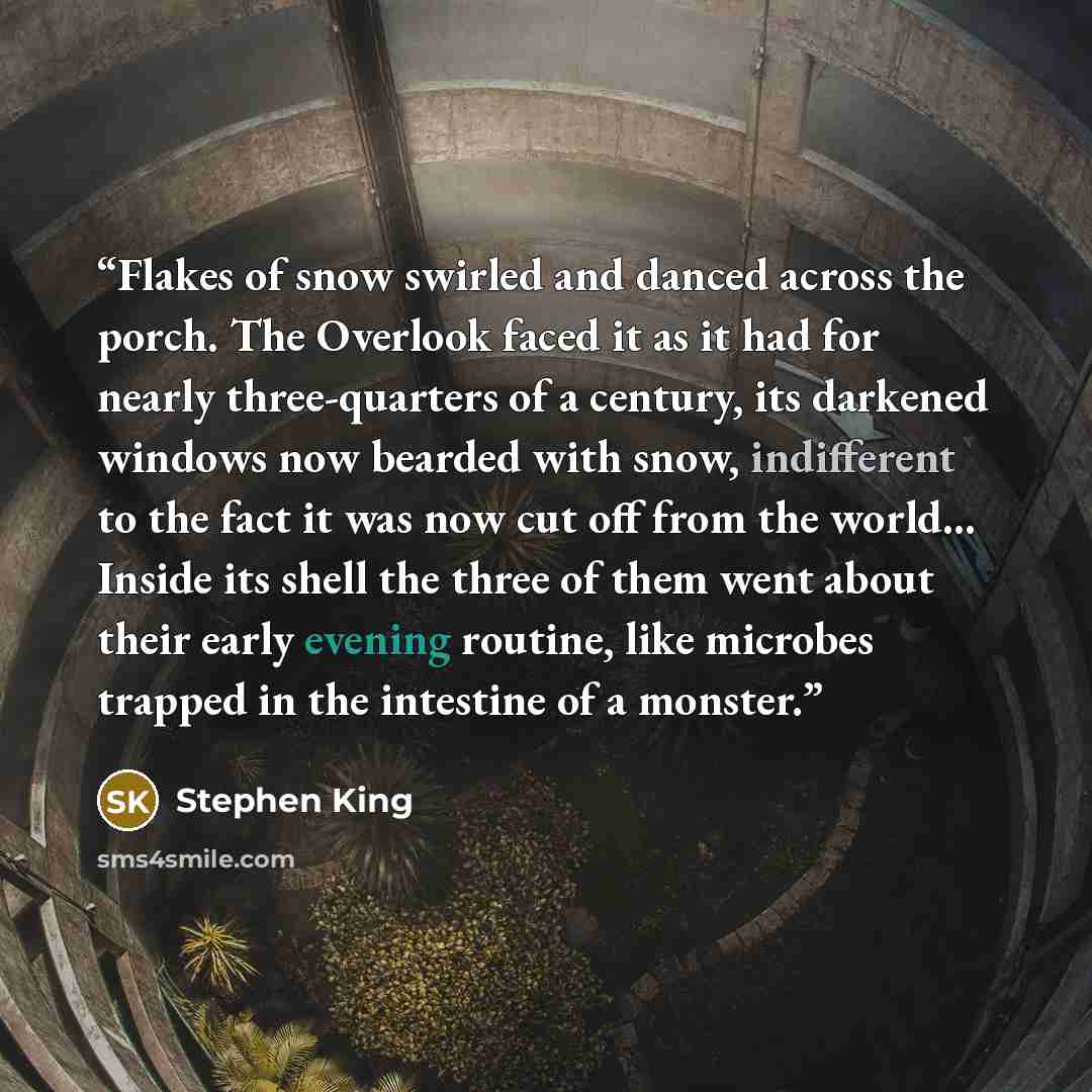 “Flakes of snow swirled and danced across the porch. The Overlook faced it as it had for nearly three-quarters of a century, its darkened windows now bearded with snow, indifferent to the fact it was now cut off from the world… Inside its shell the three of them went about their early evening…” quote by Stephen King