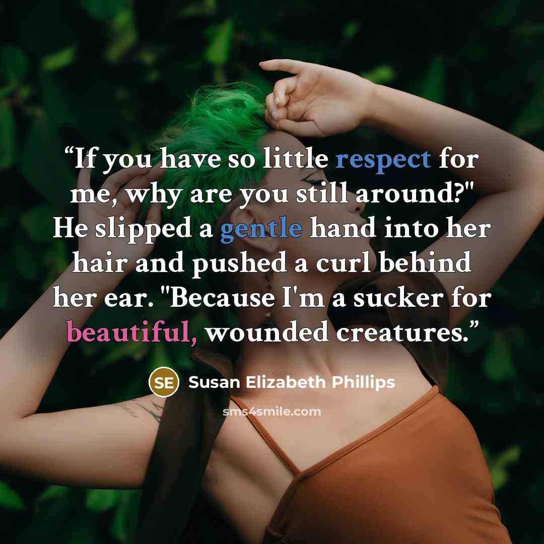 “If you have so little respect for me, why are you still around?" He slipped a gentle hand into her hair and pushed a curl behind her ear. "Because I'm a sucker for beautiful, wounded creatures.” quote by Susan Elizabeth Phillips