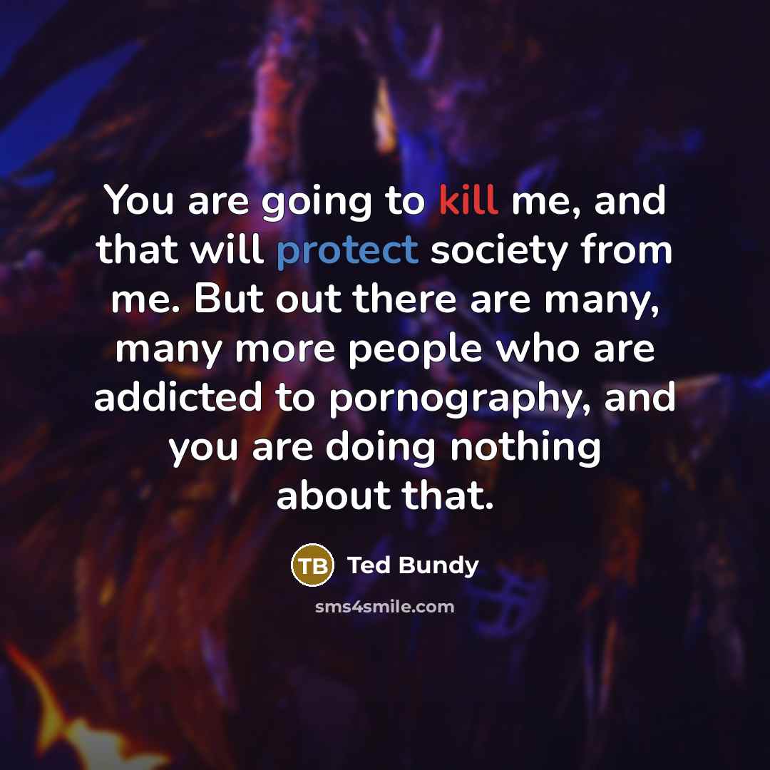 “You are going to kill me, and that will protect society from me. But out there are many, many more people who are addicted to pornography, and you are doing nothing about that.” quote by Ted Bundy