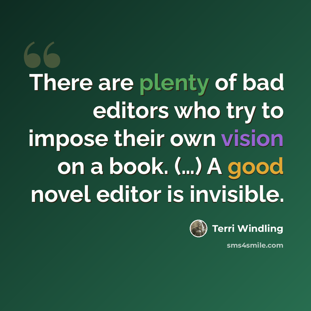 “There are plenty of bad editors who try to impose their own vision on a book. (…) A good novel editor is invisible.” quote by Terri Windling