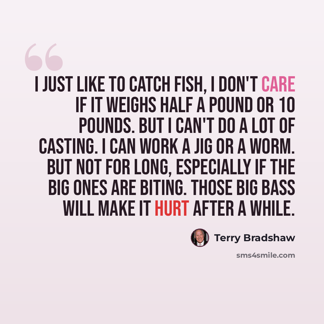 “I just like to catch fish, I don't care if it weighs half a pound or 10 pounds. But I can't do a lot of casting. I can work a jig or a worm. But not for long, especially if the big ones are biting. Those big bass will make it hurt after a while.” quote by Terry Bradshaw