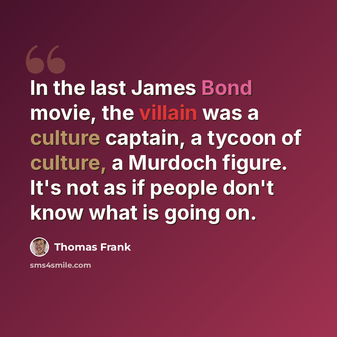 “In the last James Bond movie, the villain was a culture captain, a tycoon of culture, a Murdoch figure. It's not as if people don't know what is going on.” quote by Thomas Frank