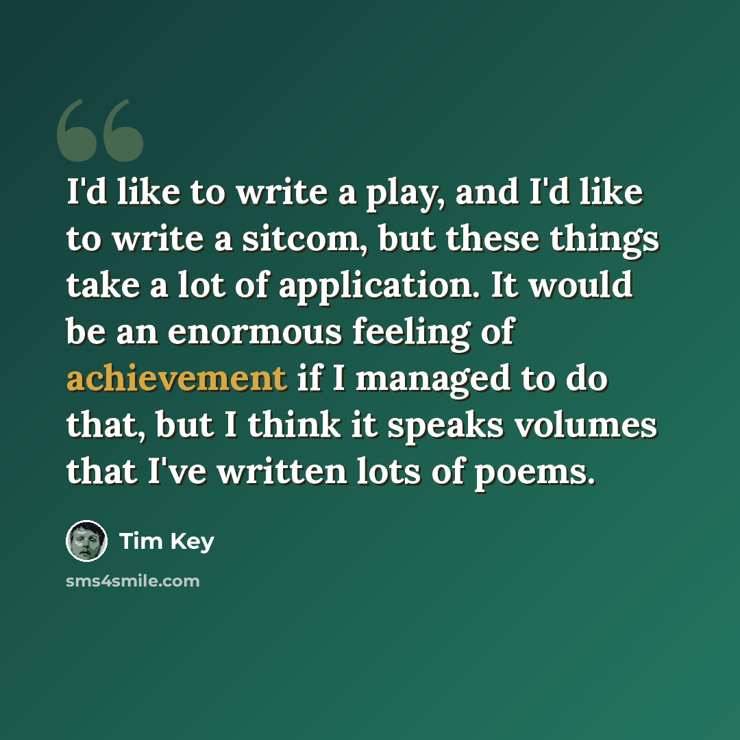 “I'd like to write a play, and I'd like to write a sitcom, but these things take a lot of application. It would be an enormous feeling of achievement if I managed to do that, but I think it speaks volumes that I've written lots of poems.” quote by Tim Key
