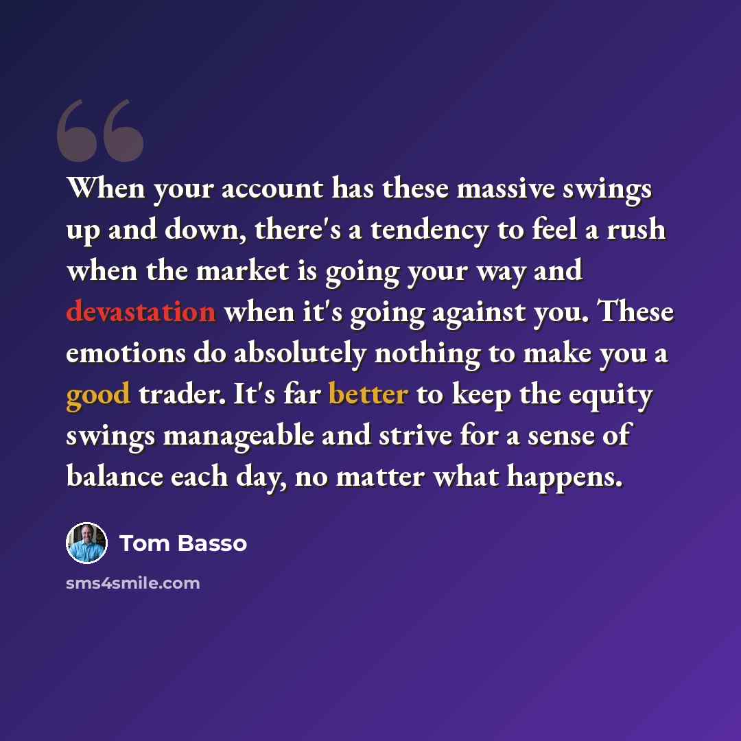 “When your account has these massive swings up and down, there's a tendency to feel a rush when the market is going your way and devastation when it's going against you. These emotions do absolutely nothing to make you a good trader. It's far better to keep the equity swings manageable and strive…” quote by Tom Basso