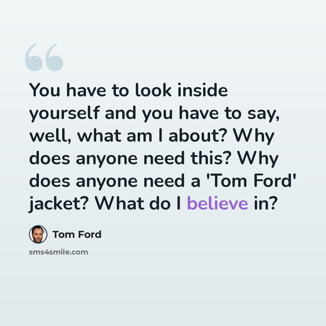 “You have to look inside yourself and you have to say, well, what am I about? Why does anyone need this? Why does anyone need a 'Tom Ford' jacket? What do I believe in?” quote by Tom Ford
