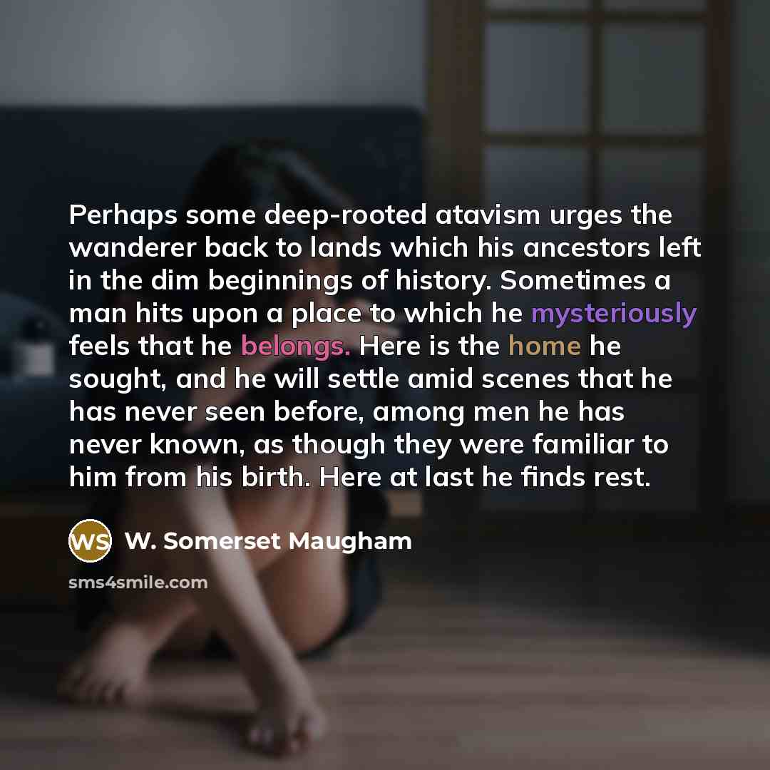 “Perhaps some deep-rooted atavism urges the wanderer back to lands which his ancestors left in the dim beginnings of history. Sometimes a man hits upon a place to which he mysteriously feels that he belongs. Here is the home he sought, and he will settle amid scenes that he has never seen before…” quote by W. Somerset Maugham