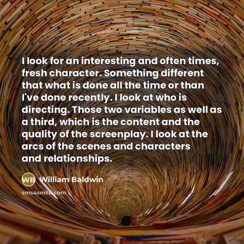 “I look for an interesting and often times, fresh character. Something different that what is done all the time or than I've done recently. I look at who is directing. Those two variables as well as a third, which is the content and the quality of the screenplay. I look at the arcs of the scenes…” quote by William Baldwin