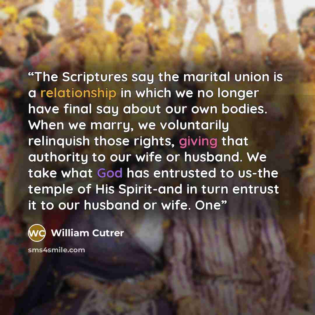 “The Scriptures say the marital union is a relationship in which we no longer have final say about our own bodies. When we marry, we voluntarily relinquish those rights, giving that authority to our wife or husband. We take what God has entrusted to us-the temple of His Spirit-and in turn entrust…” quote by William Cutrer