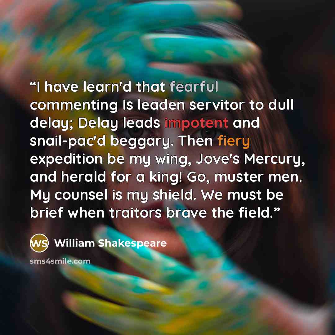 “I have learn'd that fearful commenting Is leaden servitor to dull delay; Delay leads impotent and snail-pac'd beggary. Then fiery expedition be my wing, Jove's Mercury, and herald for a king! Go, muster men. My counsel is my shield. We must be brief when traitors brave the field.” quote by William Shakespeare