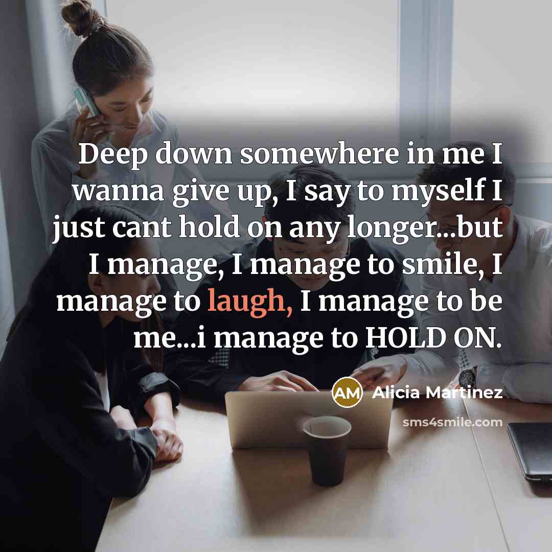 “Deep down somewhere in me I wanna give up, I say to myself I just cant hold on any longer...but I manage, I manage to smile, I manage to laugh, I manage to be me...i manage to HOLD ON.” quote by Alicia Martinez
