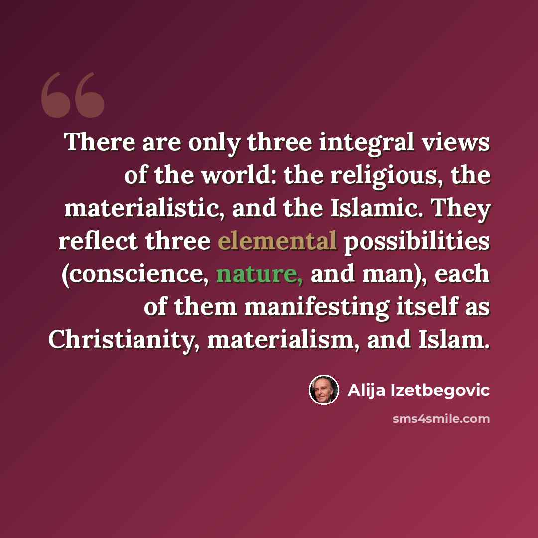 “There are only three integral views of the world: the religious, the materialistic, and the Islamic. They reflect three elemental possibilities (conscience, nature, and man), each of them manifesting itself as Christianity, materialism, and Islam.” quote by Alija Izetbegovic