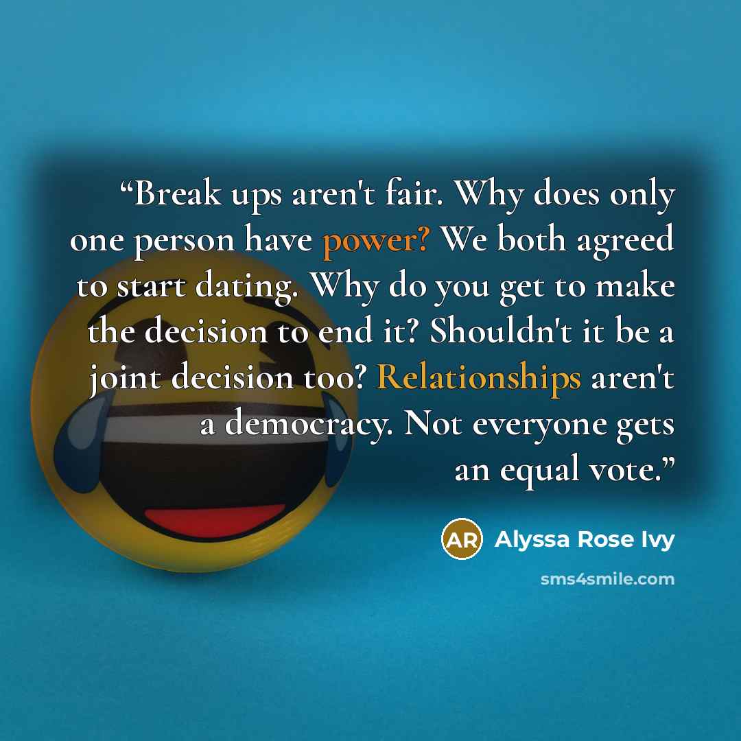 “Break ups aren't fair. Why does only one person have power? We both agreed to start dating. Why do you get to make the decision to end it? Shouldn't it be a joint decision too? Relationships aren't a democracy. Not everyone gets an equal vote.” quote by Alyssa Rose Ivy