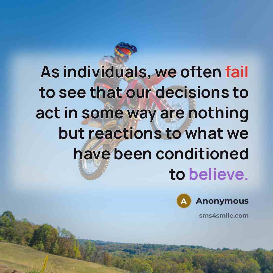 “As individuals, we often fail to see that our decisions to act in some way are nothing but reactions to what we have been conditioned to believe.” quote by Anonymous