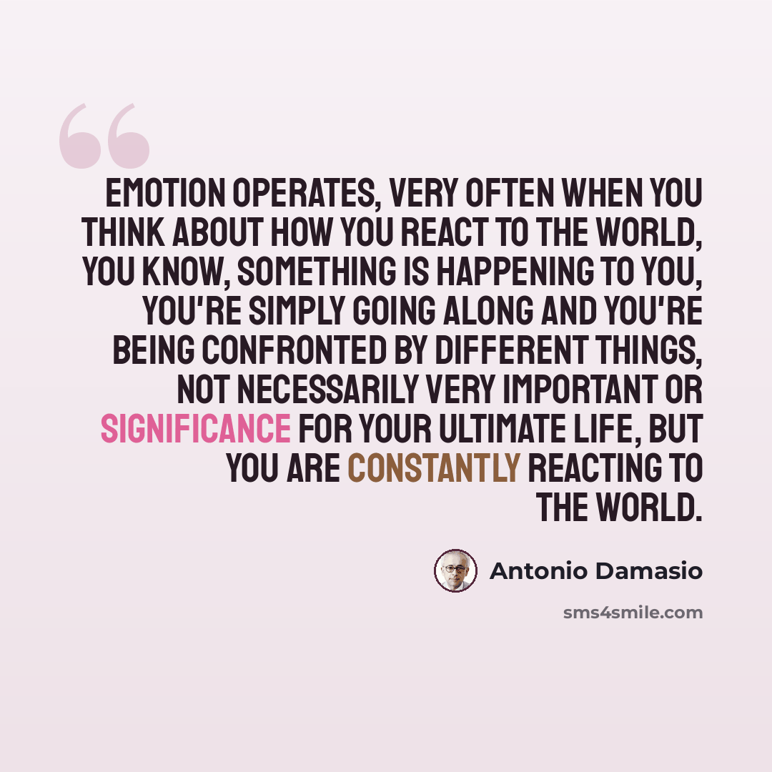 “Emotion operates, very often when you think about how you react to the world, you know, something is happening to you, you're simply going along and you're being confronted by different things, not necessarily very important or significance for your ultimate life, but you are constantly reacting…” quote by Antonio Damasio