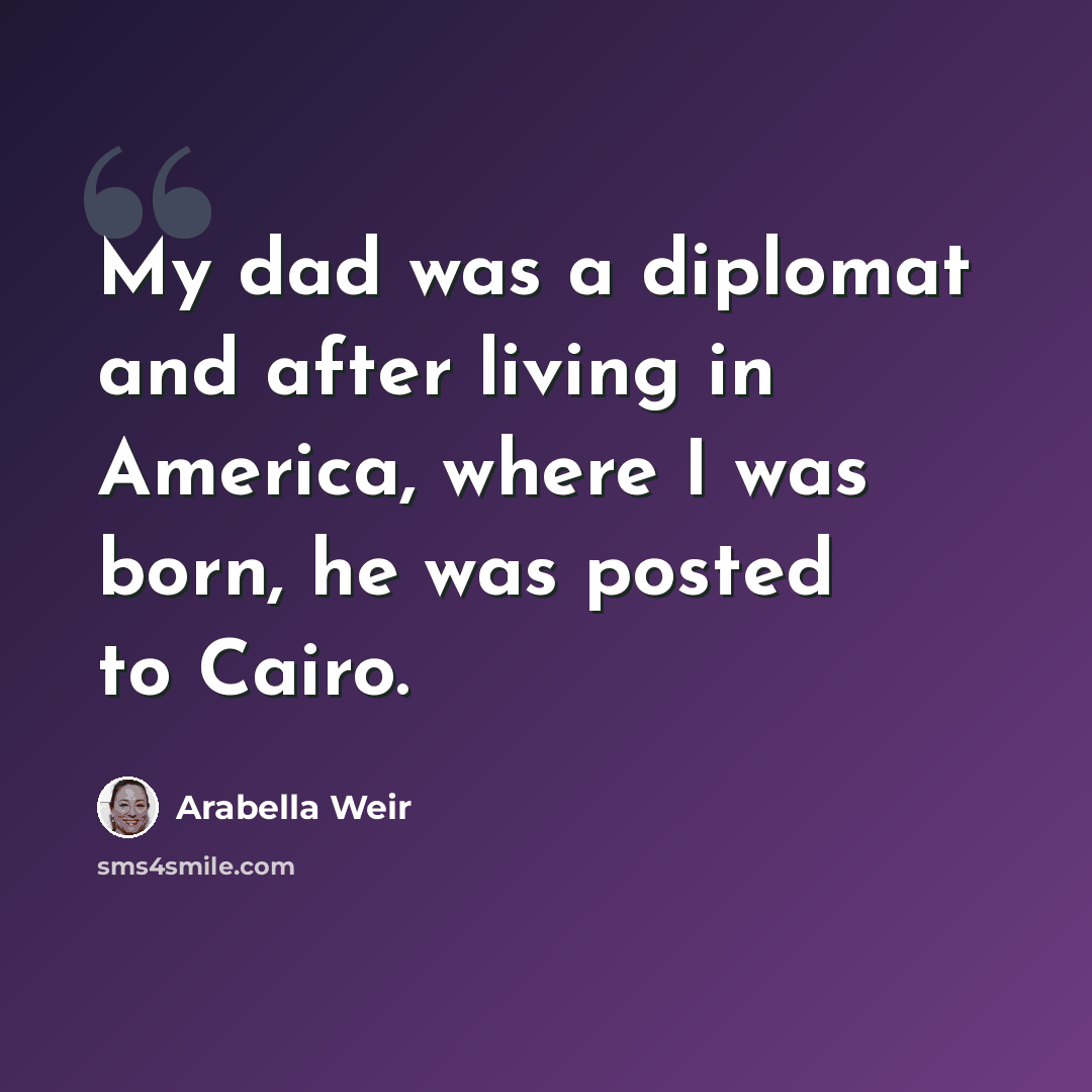 “My dad was a diplomat and after living in America, where I was born, he was posted to Cairo.” quote by Arabella Weir