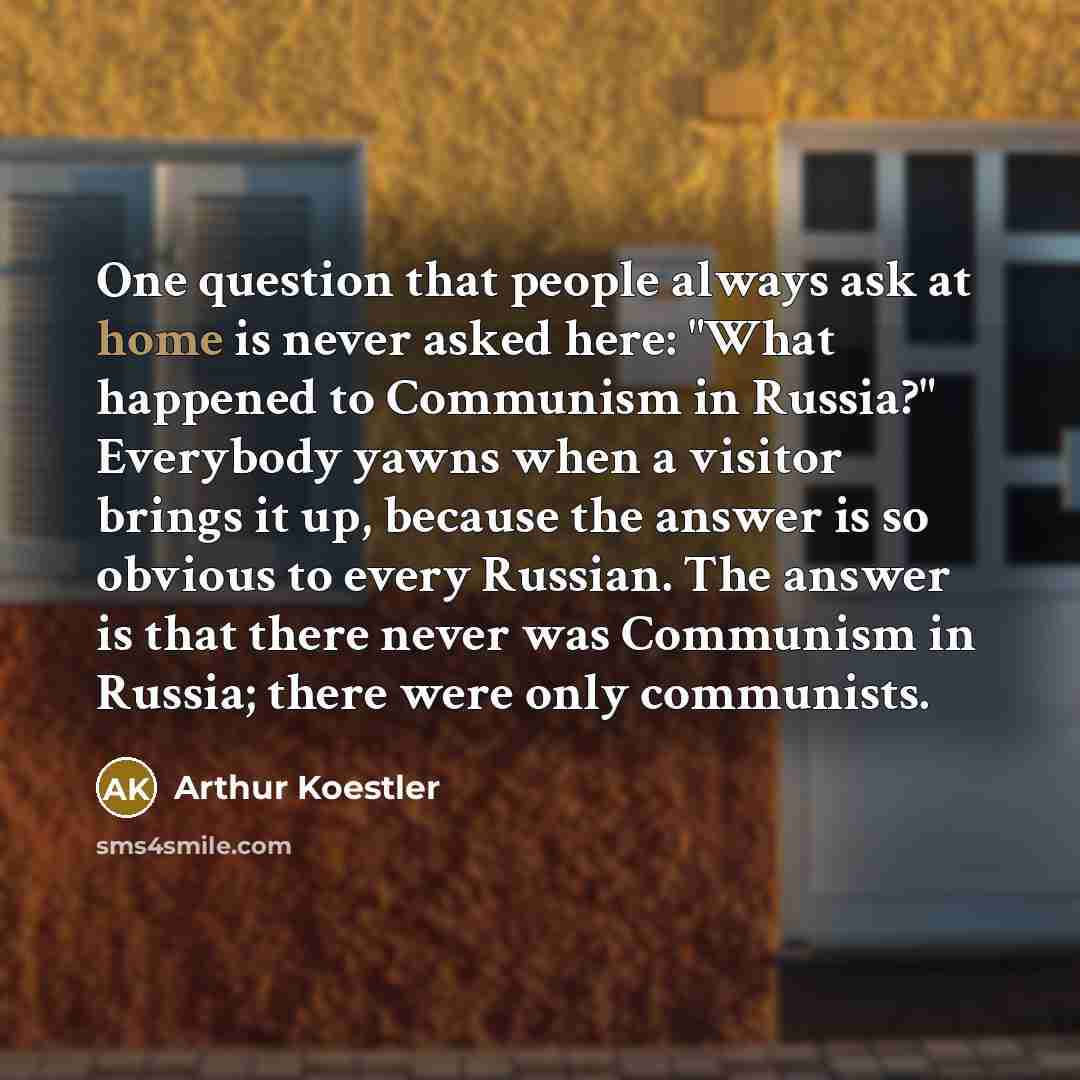 “One question that people always ask at home is never asked here: "What happened to Communism in Russia?" Everybody yawns when a visitor brings it up, because the answer is so obvious to every Russian. The answer is that there never was Communism in Russia; there were only communists.” quote by Arthur Koestler