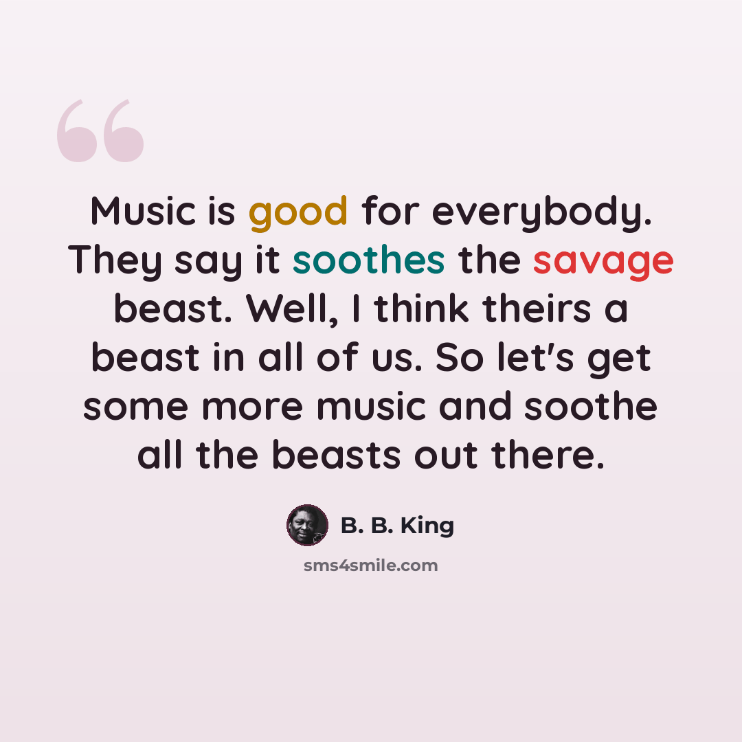 “Music is good for everybody. They say it soothes the savage beast. Well, I think theirs a beast in all of us. So let's get some more music and soothe all the beasts out there.” quote by B. B. King