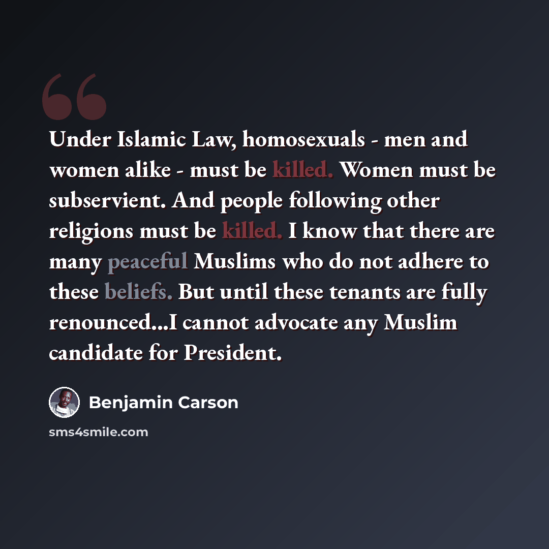 “Under Islamic Law, homosexuals - men and women alike - must be killed. Women must be subservient. And people following other religions must be killed. I know that there are many peaceful Muslims who do not adhere to these beliefs. But until these tenants are fully renounced...I cannot advocate any…” quote by Benjamin Carson