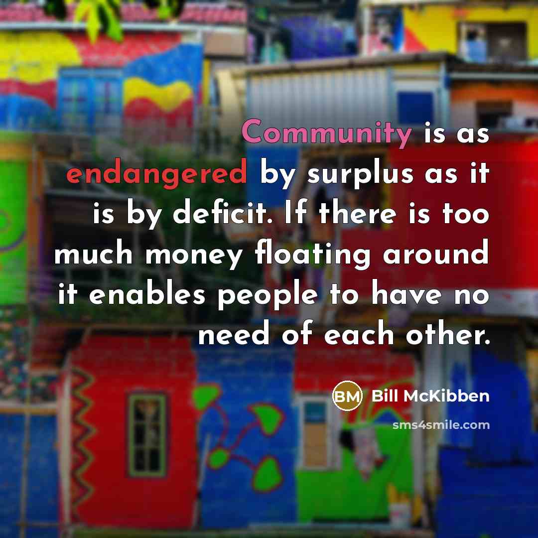 “Community is as endangered by surplus as it is by deficit. If there is too much money floating around it enables people to have no need of each other.” quote by Bill McKibben