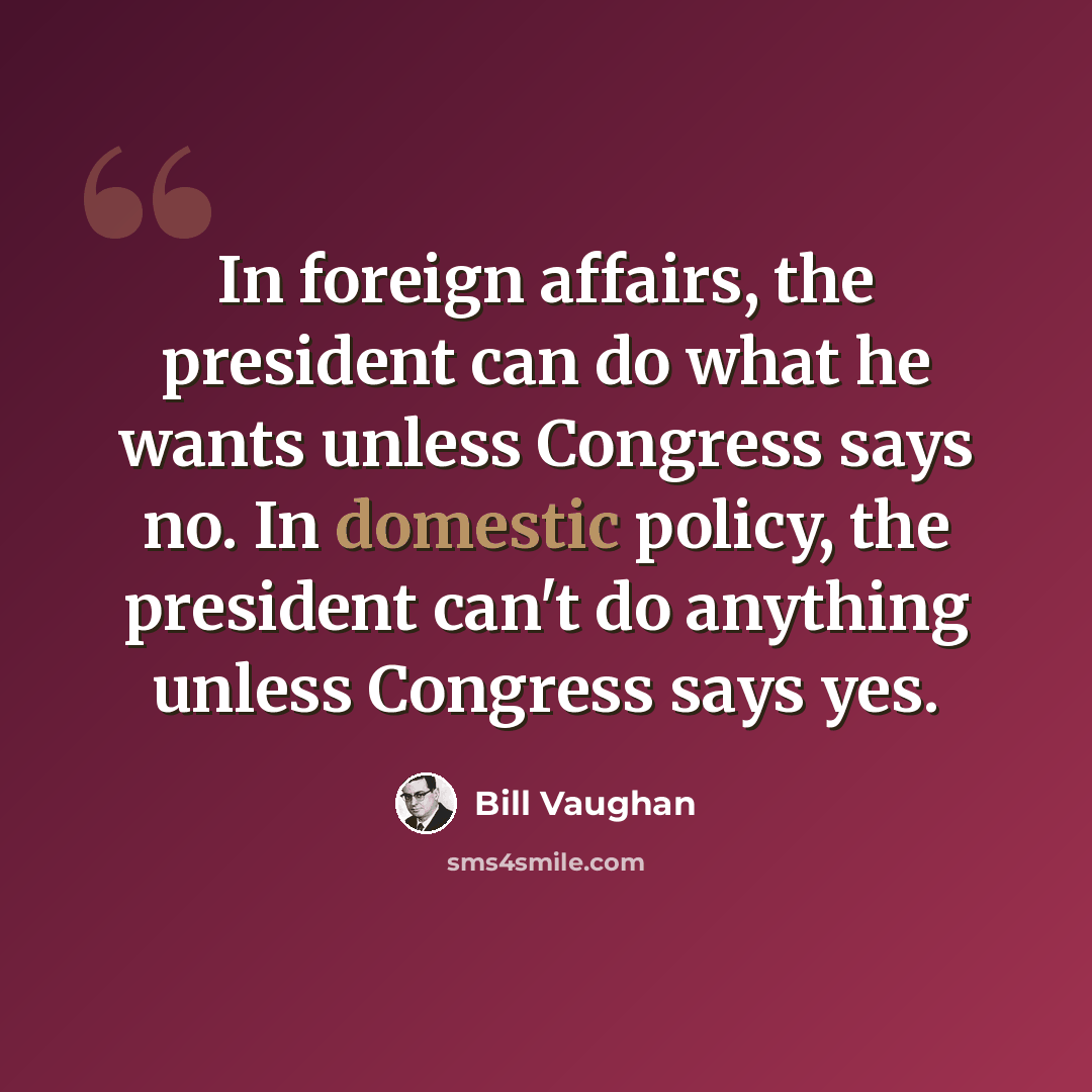 “In foreign affairs, the president can do what he wants unless Congress says no. In domestic policy, the president can't do anything unless Congress says yes.” quote by Bill Vaughan