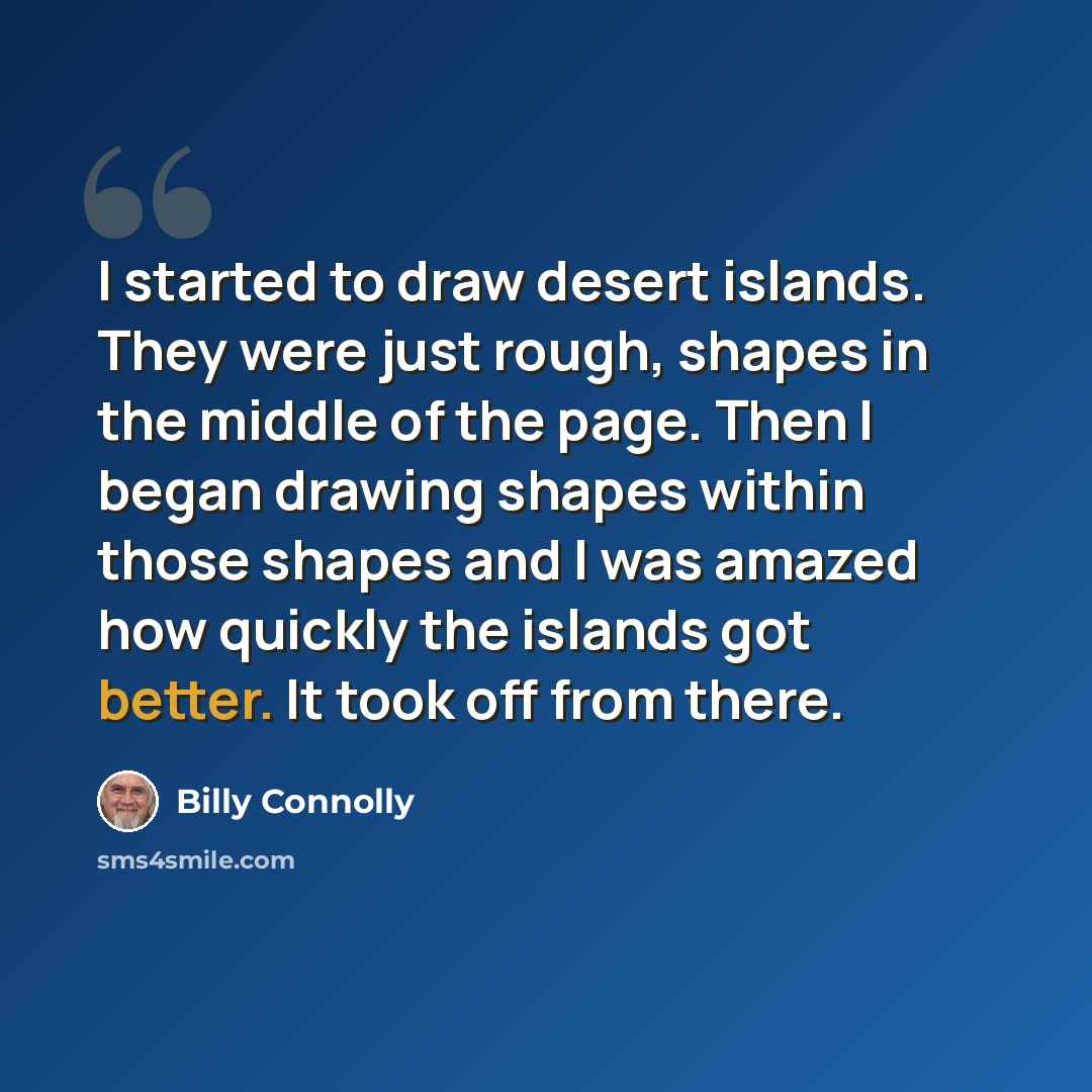 “I started to draw desert islands. They were just rough, shapes in the middle of the page. Then I began drawing shapes within those shapes and I was amazed how quickly the islands got better. It took off from there.” quote by Billy Connolly