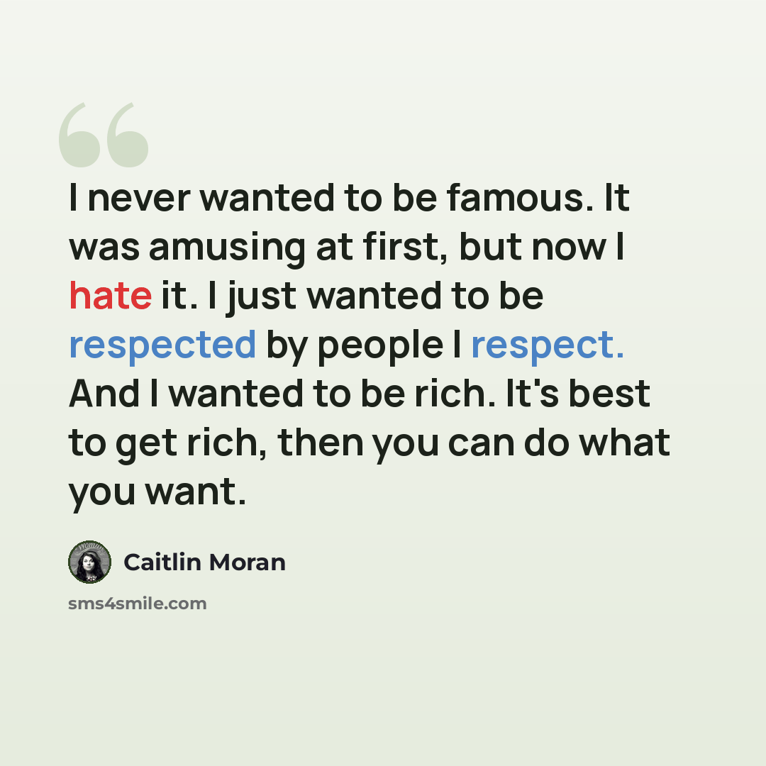 “I never wanted to be famous. It was amusing at first, but now I hate it. I just wanted to be respected by people I respect. And I wanted to be rich. It's best to get rich, then you can do what you want.” quote by Caitlin Moran