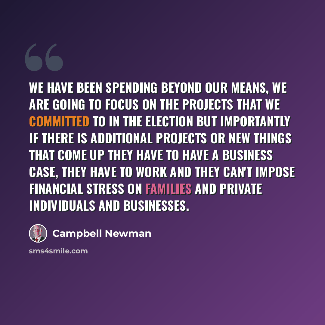 “We have been spending beyond our means, we are going to focus on the projects that we committed to in the election but importantly if there is additional projects or new things that come up they have to have a business case, they have to work and they can't impose financial stress on families and…” quote by Campbell Newman