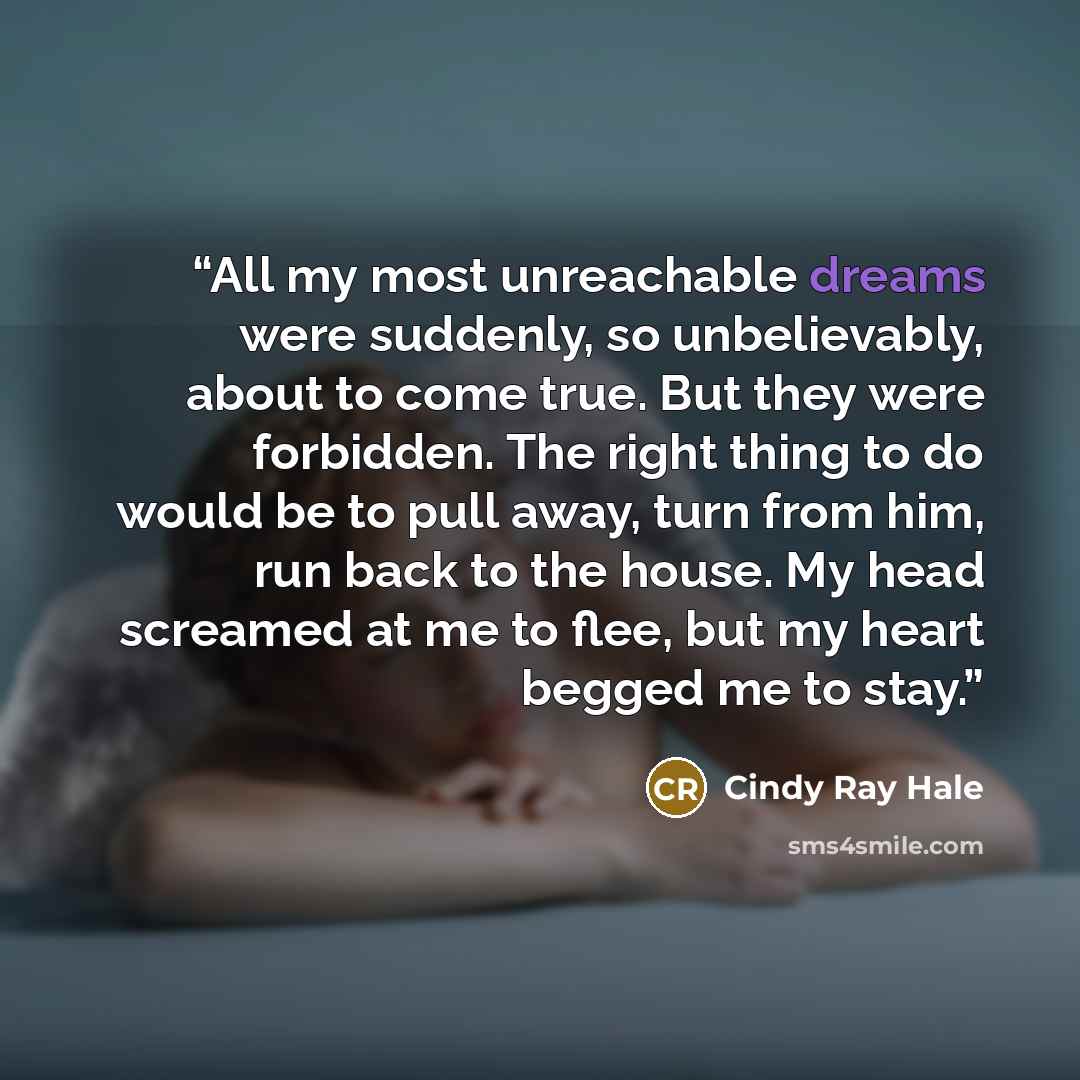 “All my most unreachable dreams were suddenly, so unbelievably, about to come true. But they were forbidden. The right thing to do would be to pull away, turn from him, run back to the house. My head screamed at me to flee, but my heart begged me to stay.” quote by Cindy Ray Hale