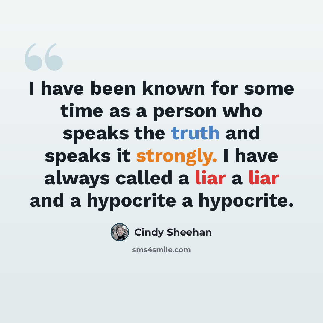 “I have been known for some time as a person who speaks the truth and speaks it strongly. I have always called a liar a liar and a hypocrite a hypocrite.” quote by Cindy Sheehan