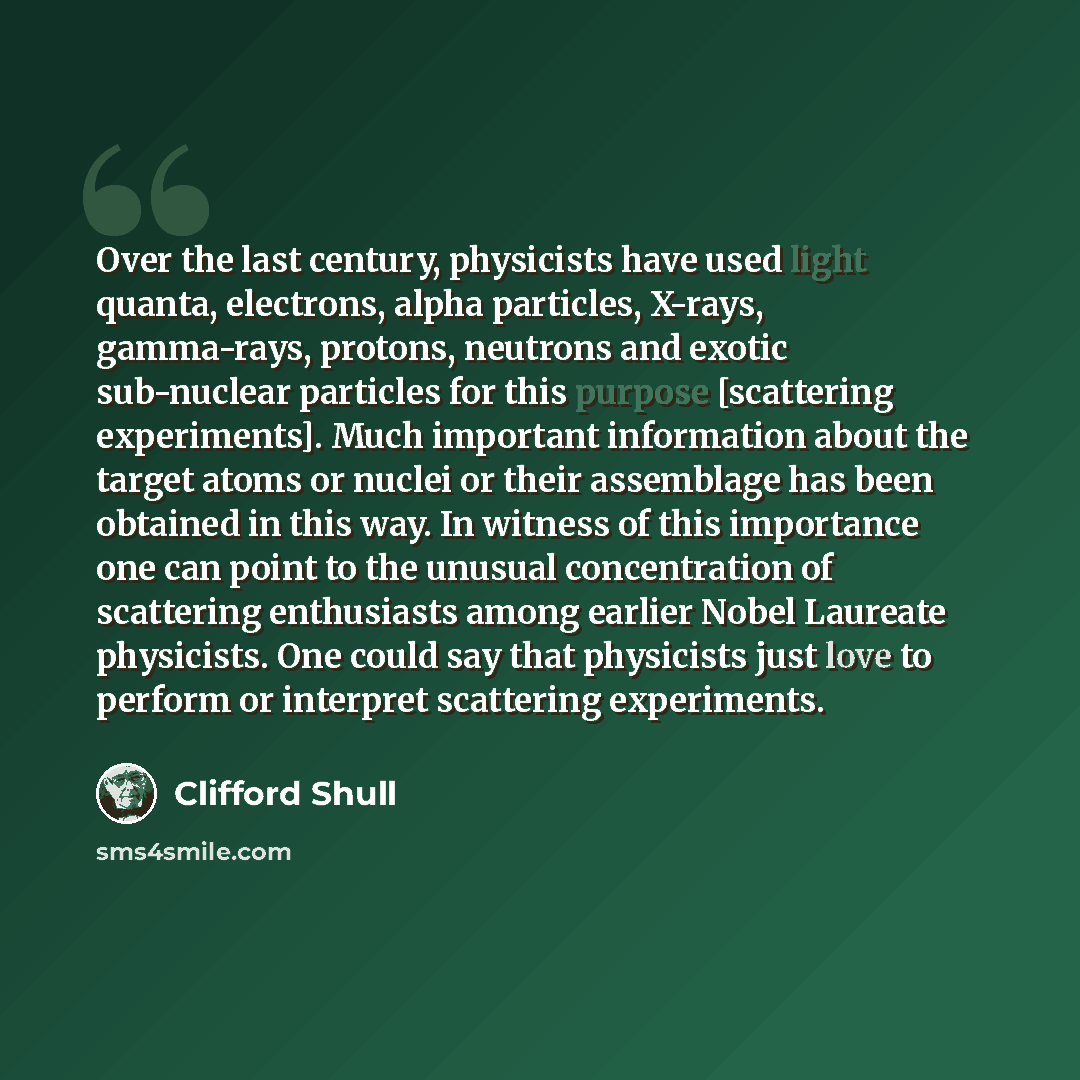“Over the last century, physicists have used light quanta, electrons, alpha particles, X-rays, gamma-rays, protons, neutrons and exotic sub-nuclear particles for this purpose [scattering experiments]. Much important information about the target atoms or nuclei or their assemblage has been obtained…” quote by Clifford Shull
