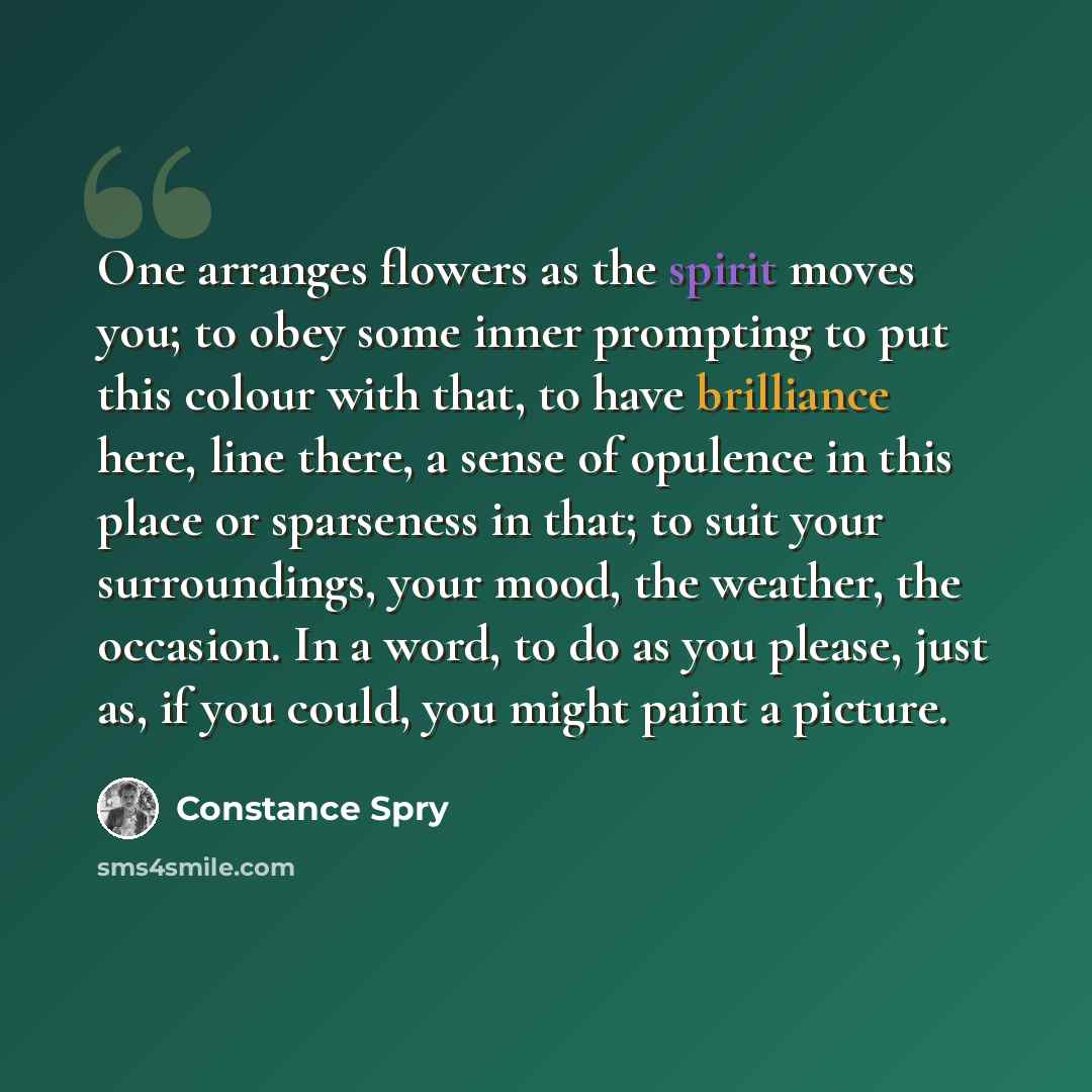 “One arranges flowers as the spirit moves you; to obey some inner prompting to put this colour with that, to have brilliance here, line there, a sense of opulence in this place or sparseness in that; to suit your surroundings, your mood, the weather, the occasion. In a word, to do as you please…” quote by Constance Spry
