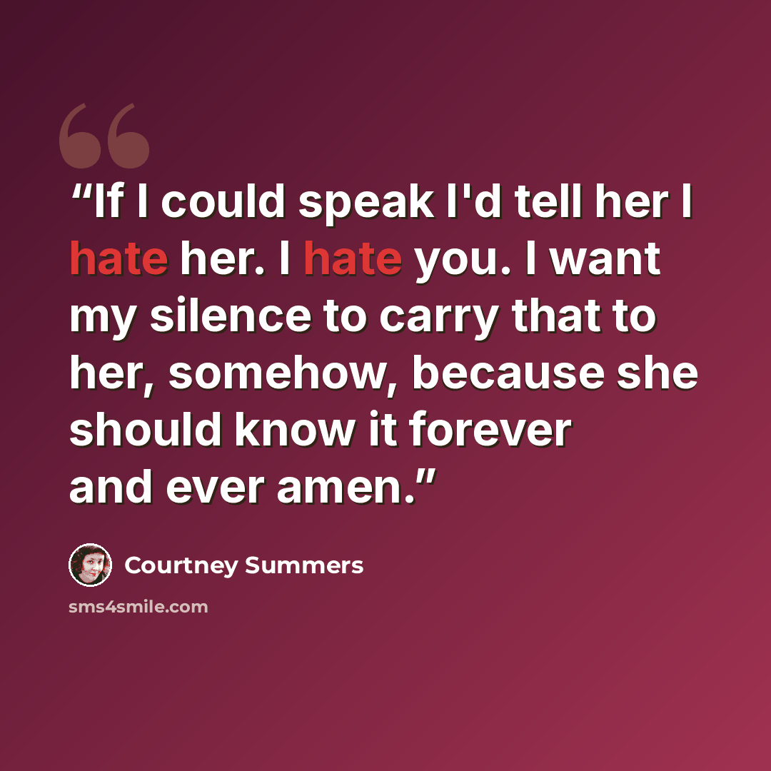 “If I could speak I'd tell her I hate her. I hate you. I want my silence to carry that to her, somehow, because she should know it forever and ever amen.” quote by Courtney Summers