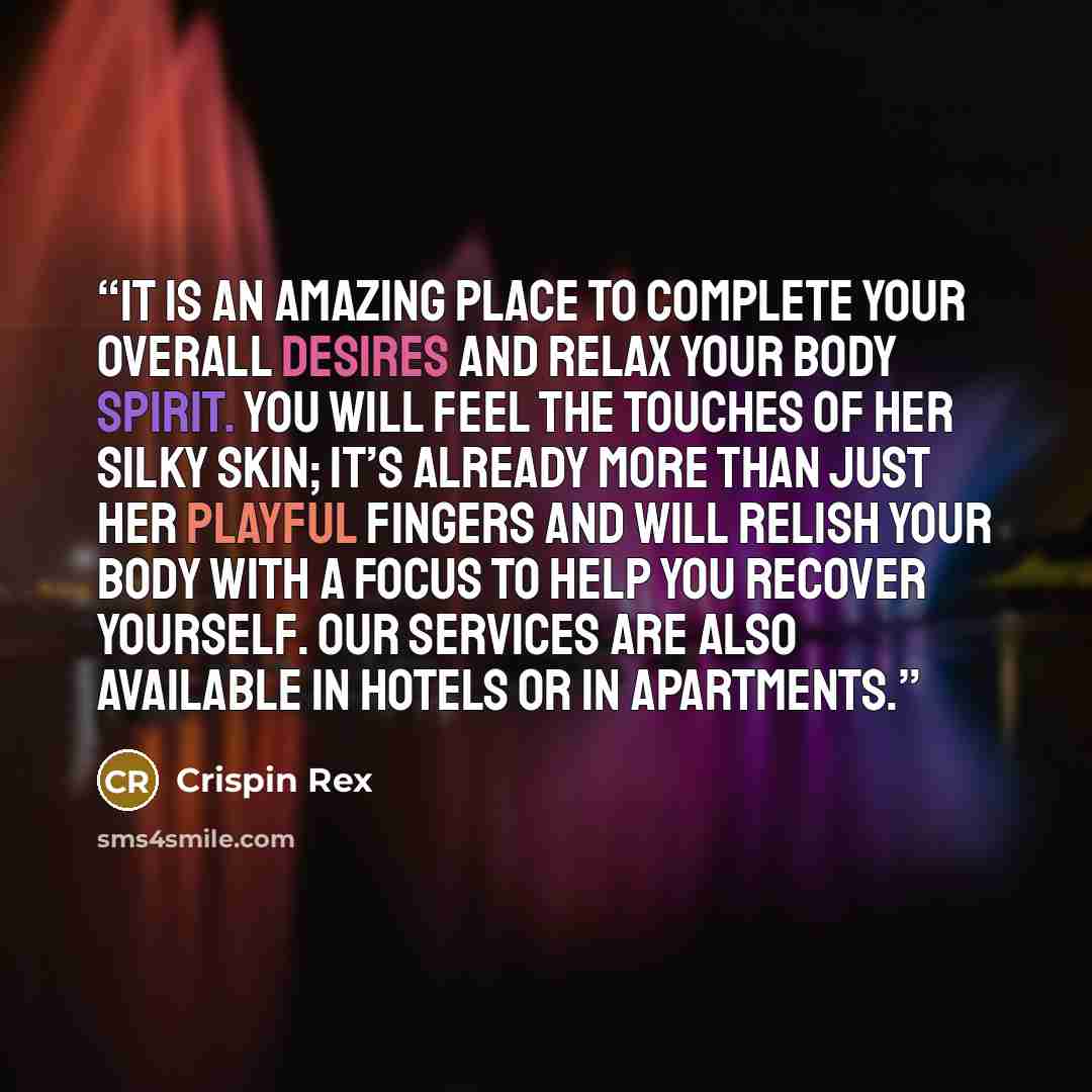 “It is an Amazing place to complete your overall desires and relax your body spirit. You will feel the touches of her silky skin; it’s already more than just her playful fingers and will relish your body with a focus to help you recover yourself. Our services are also available in hotels or in…” quote by Crispin Rex