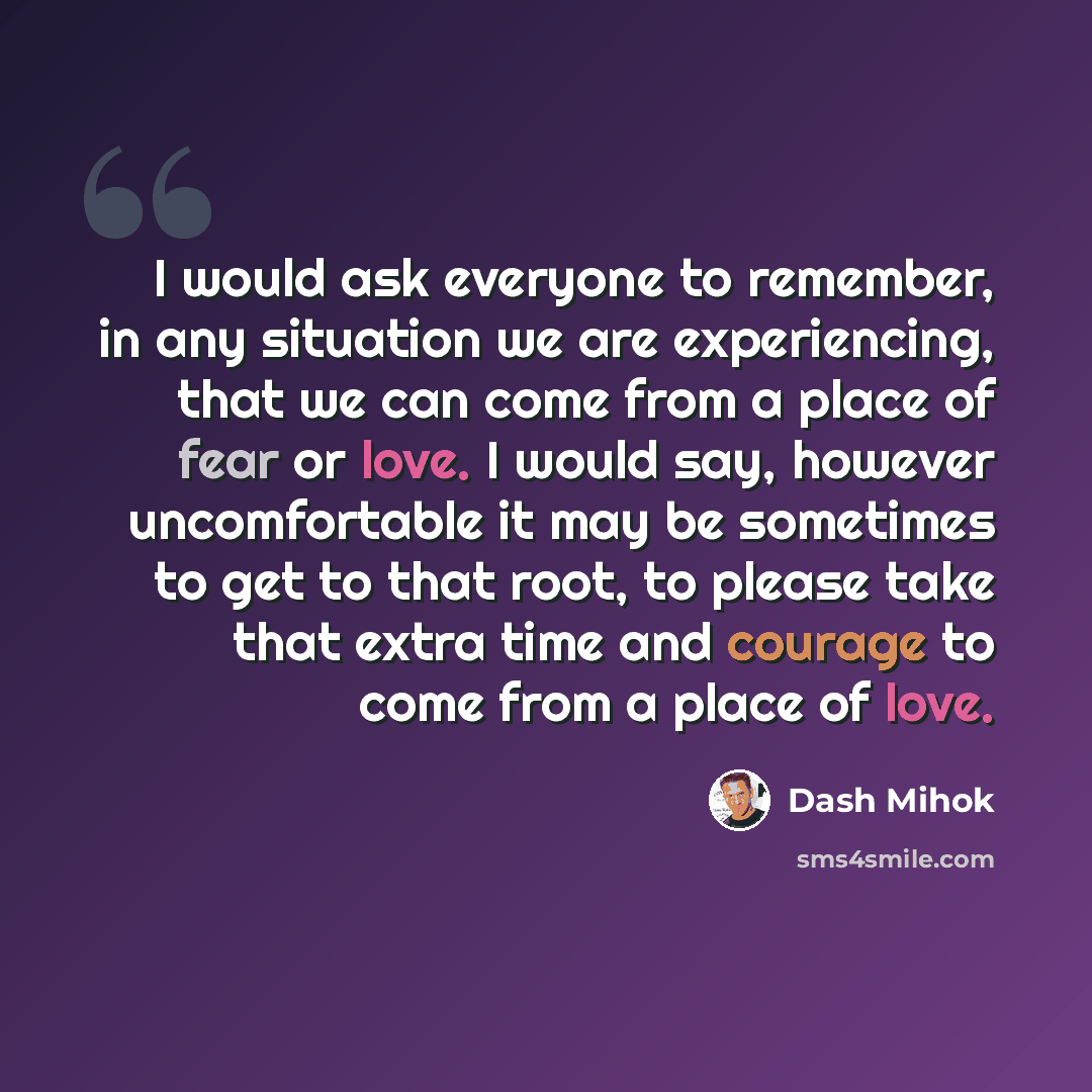 “I would ask everyone to remember, in any situation we are experiencing, that we can come from a place of fear or love. I would say, however uncomfortable it may be sometimes to get to that root, to please take that extra time and courage to come from a place of love.” quote by Dash Mihok
