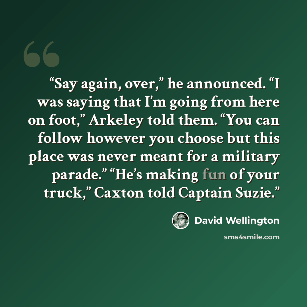 “Say again, over,” he announced. “I was saying that I’m going from here on foot,” Arkeley told them. “You can follow however you choose but this place was never meant for a military parade.” “He’s making fun of your truck,” Caxton told Captain Suzie.” quote by David Wellington