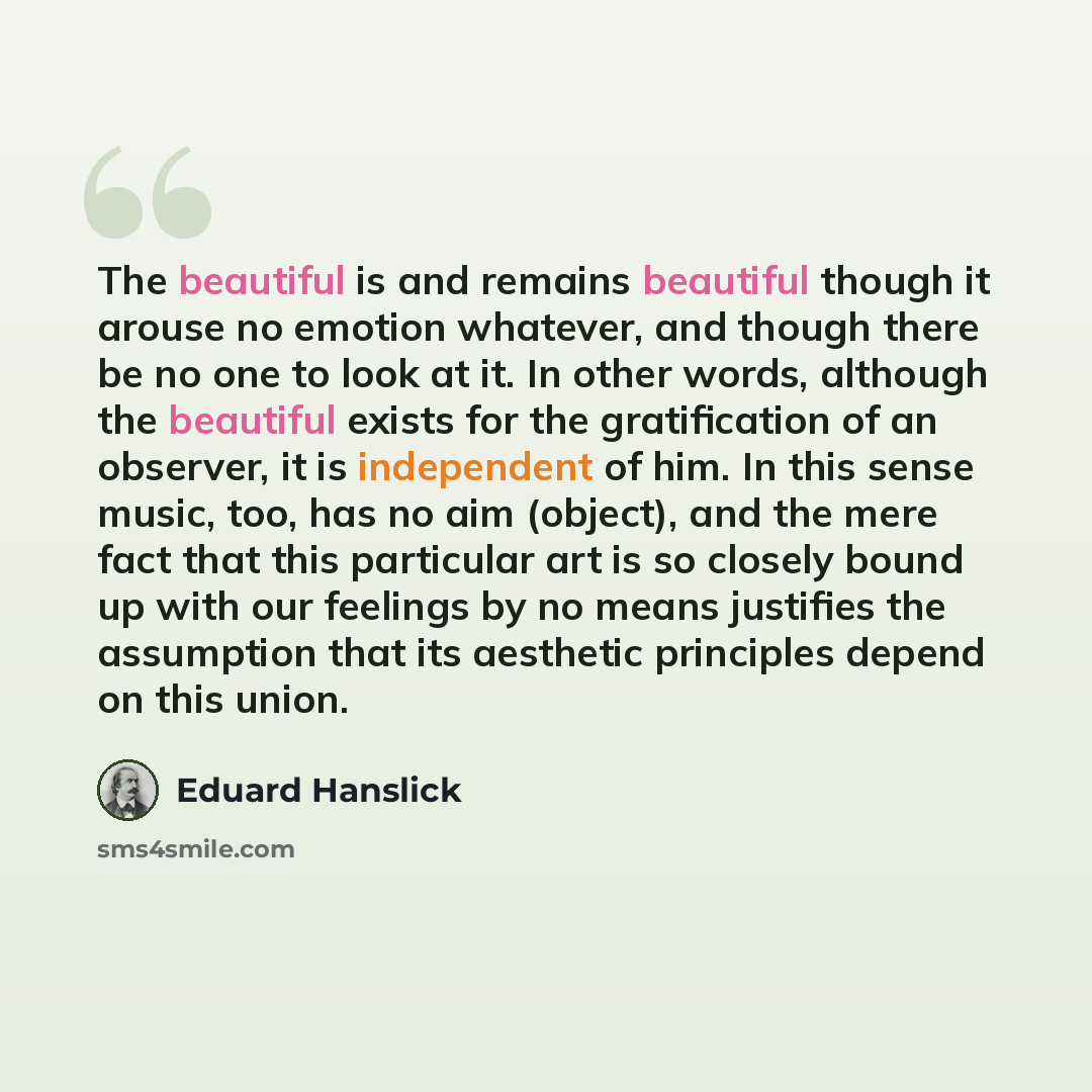 “The beautiful is and remains beautiful though it arouse no emotion whatever, and though there be no one to look at it. In other words, although the beautiful exists for the gratification of an observer, it is independent of him. In this sense music, too, has no aim (object), and the mere fact that…” quote by Eduard Hanslick