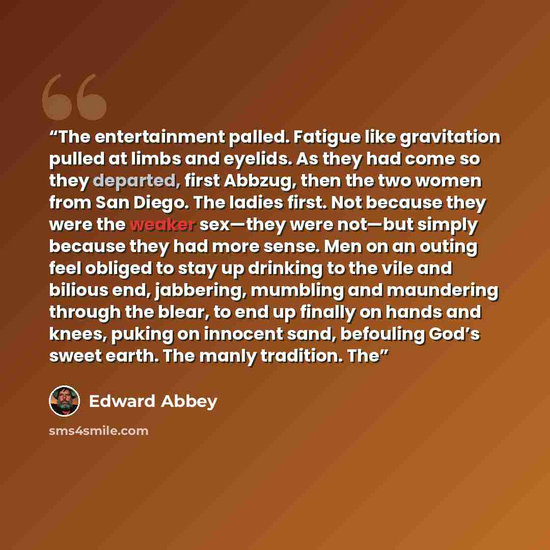 “The entertainment palled. Fatigue like gravitation pulled at limbs and eyelids. As they had come so they departed, first Abbzug, then the two women from San Diego. The ladies first. Not because they were the weaker sex—they were not—but simply because they had more sense. Men on an outing feel…” quote by Edward Abbey