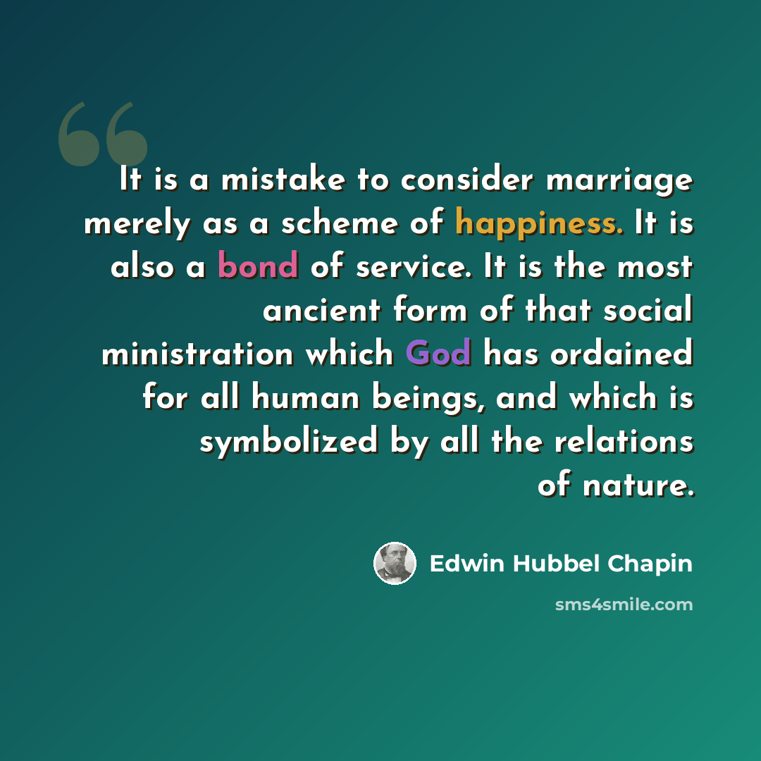 “It is a mistake to consider marriage merely as a scheme of happiness. It is also a bond of service. It is the most ancient form of that social ministration which God has ordained for all human beings, and which is symbolized by all the relations of nature.” quote by Edwin Hubbel Chapin