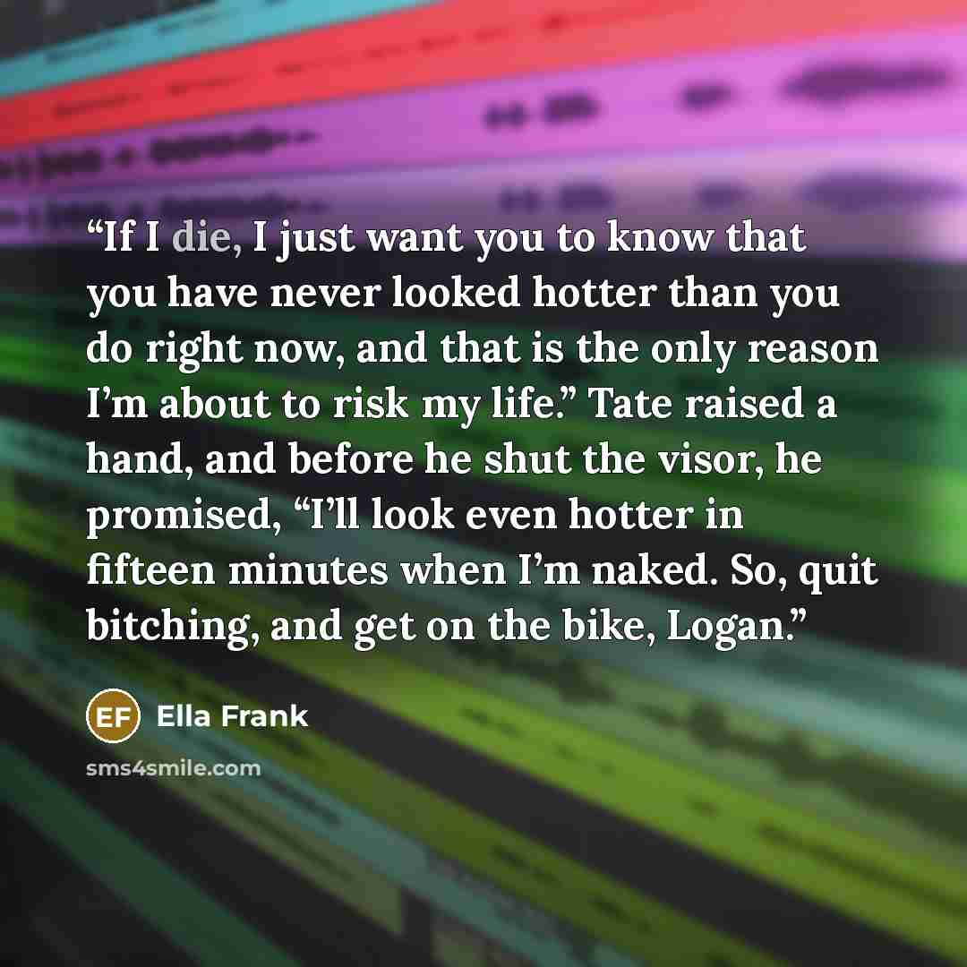“If I die, I just want you to know that you have never looked hotter than you do right now, and that is the only reason I’m about to risk my life.” Tate raised a hand, and before he shut the visor, he promised, “I’ll look even hotter in fifteen minutes when I’m naked. So, quit bitching, and get on…” quote by Ella Frank
