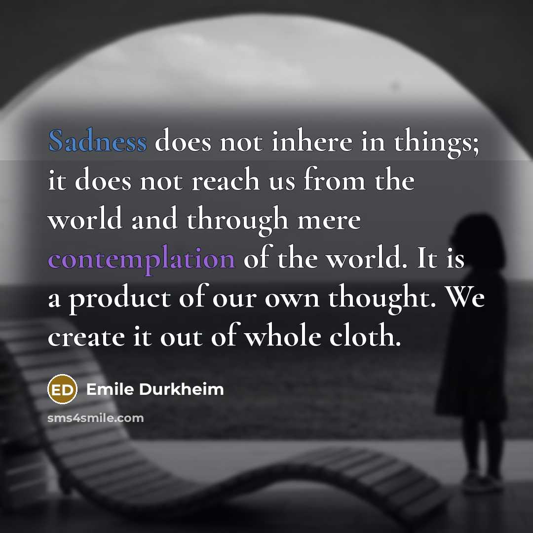 “Sadness does not inhere in things; it does not reach us from the world and through mere contemplation of the world. It is a product of our own thought. We create it out of whole cloth.” quote by Emile Durkheim