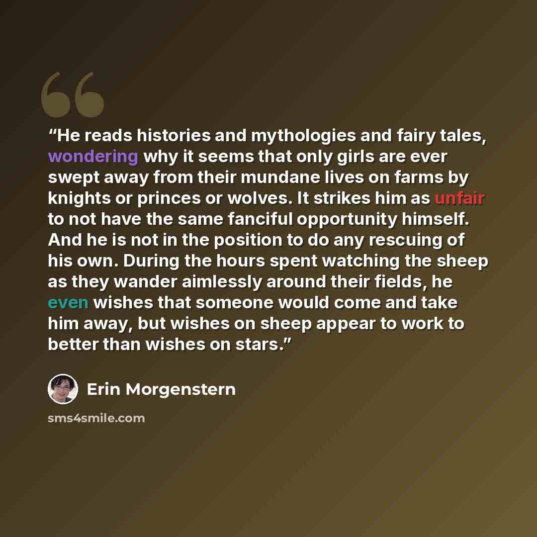 “He reads histories and mythologies and fairy tales, wondering why it seems that only girls are ever swept away from their mundane lives on farms by knights or princes or wolves. It strikes him as unfair to not have the same fanciful opportunity himself. And he is not in the position to do any…” quote by Erin Morgenstern