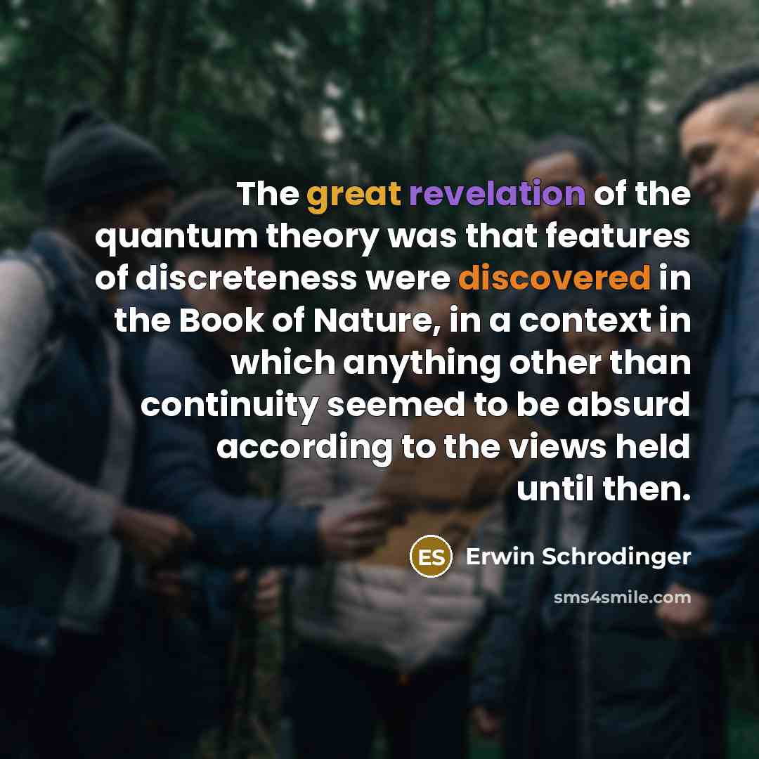 “The great revelation of the quantum theory was that features of discreteness were discovered in the Book of Nature, in a context in which anything other than continuity seemed to be absurd according to the views held until then.” quote by Erwin Schrodinger