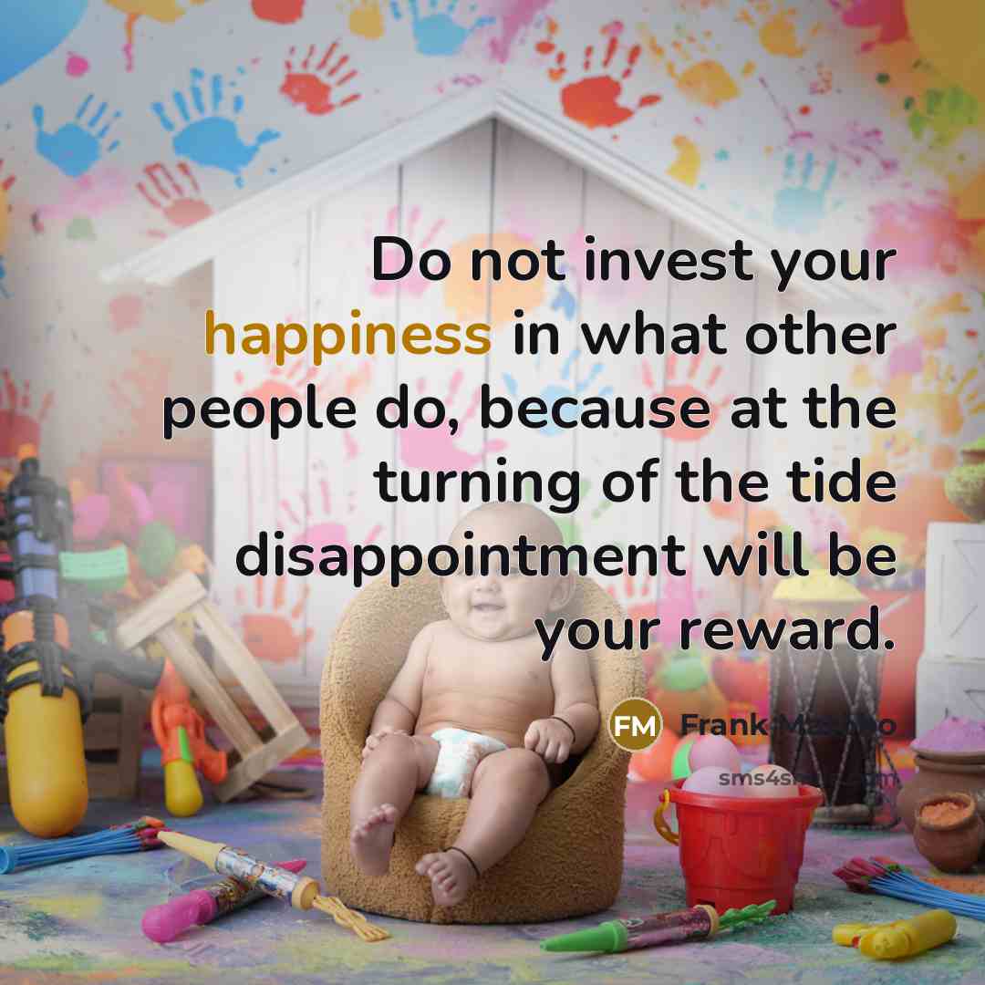 “Do not invest your happiness in what other people do, because at the turning of the tide disappointment will be your reward.” quote by Frank Matobo