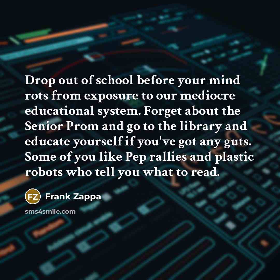 “Drop out of school before your mind rots from exposure to our mediocre educational system. Forget about the Senior Prom and go to the library and educate yourself if you've got any guts. Some of you like Pep rallies and plastic robots who tell you what to read.” quote by Frank Zappa